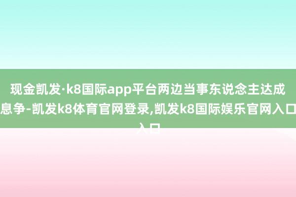 现金凯发·k8国际app平台两边当事东说念主达成息争-凯发k8体育官网登录,凯发k8国际娱乐官网入口