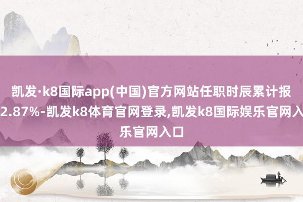 凯发·k8国际app(中国)官方网站任职时辰累计报酬2.87%-凯发k8体育官网登录,凯发k8国际娱乐官网入口