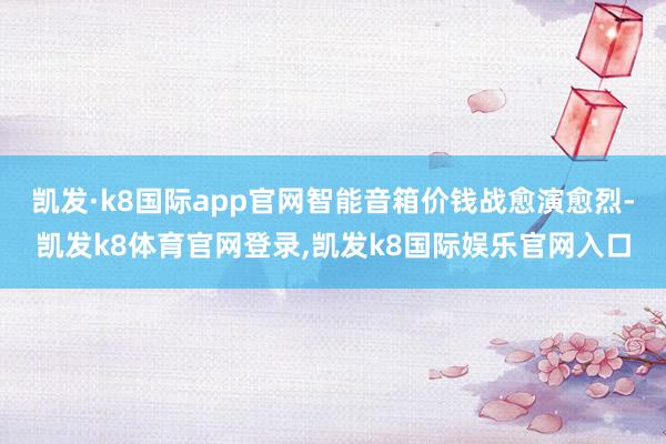 凯发·k8国际app官网智能音箱价钱战愈演愈烈-凯发k8体育官网登录,凯发k8国际娱乐官网入口