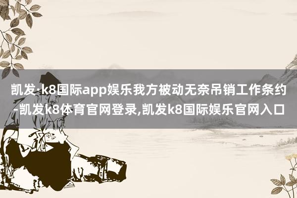凯发·k8国际app娱乐我方被动无奈吊销工作条约-凯发k8体育官网登录,凯发k8国际娱乐官网入口