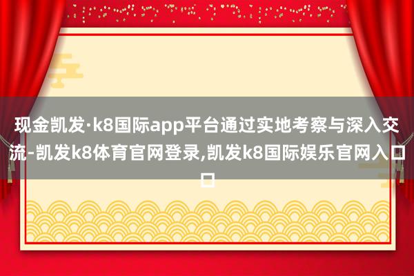 现金凯发·k8国际app平台通过实地考察与深入交流-凯发k8体育官网登录,凯发k8国际娱乐官网入口