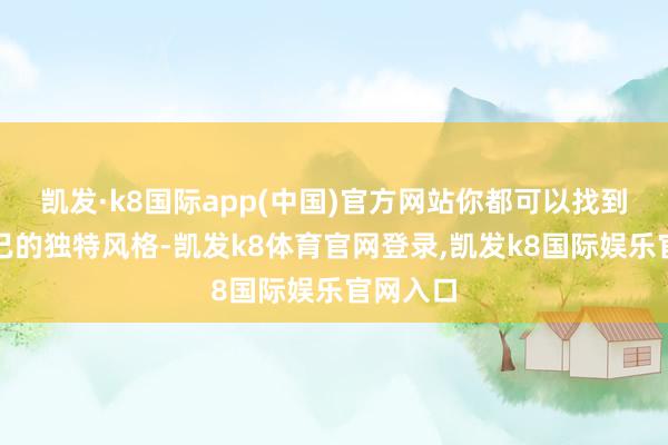 凯发·k8国际app(中国)官方网站你都可以找到属于自己的独特风格-凯发k8体育官网登录,凯发k8国际娱乐官网入口