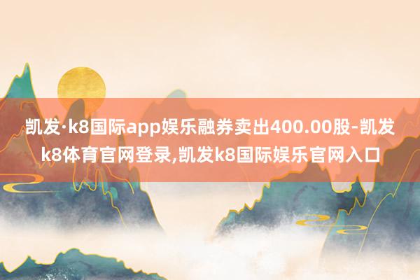凯发·k8国际app娱乐融券卖出400.00股-凯发k8体育官网登录,凯发k8国际娱乐官网入口