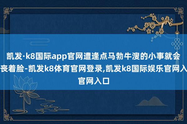 凯发·k8国际app官网遭逢点马勃牛溲的小事就会哭丧着脸-凯发k8体育官网登录,凯发k8国际娱乐官网入口