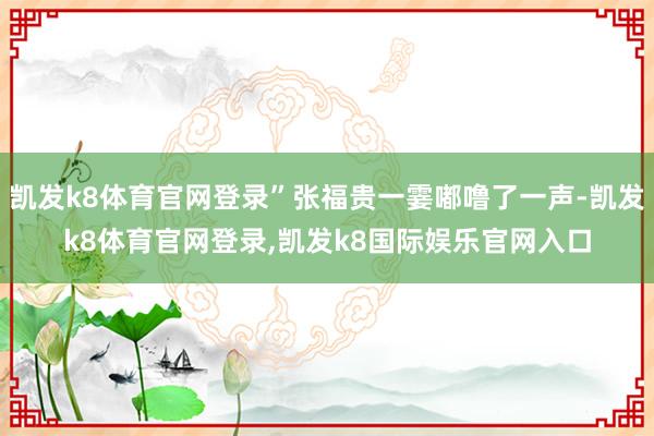 凯发k8体育官网登录”张福贵一霎嘟噜了一声-凯发k8体育官网登录,凯发k8国际娱乐官网入口