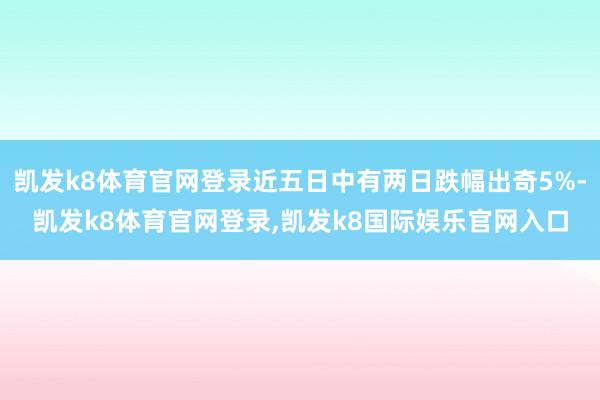 凯发k8体育官网登录近五日中有两日跌幅出奇5%-凯发k8体育官网登录,凯发k8国际娱乐官网入口