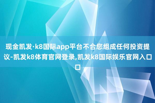 现金凯发·k8国际app平台不合您组成任何投资提议-凯发k8体育官网登录,凯发k8国际娱乐官网入口