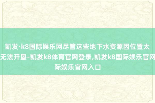 凯发·k8国际娱乐网尽管这些地下水资源因位置太深而无法开垦-凯发k8体育官网登录,凯发k8国际娱乐官网入口