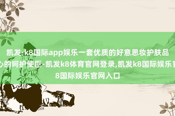 凯发·k8国际app娱乐一套优质的好意思妆护肤品宛如贴心的呵护使臣-凯发k8体育官网登录,凯发k8国际娱乐官网入口