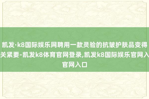 凯发·k8国际娱乐网聘用一款灵验的抗皱护肤品变得至关紧要-凯发k8体育官网登录,凯发k8国际娱乐官网入口