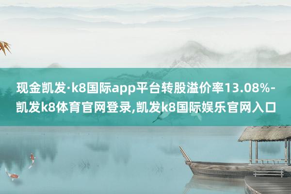 现金凯发·k8国际app平台转股溢价率13.08%-凯发k8体育官网登录,凯发k8国际娱乐官网入口