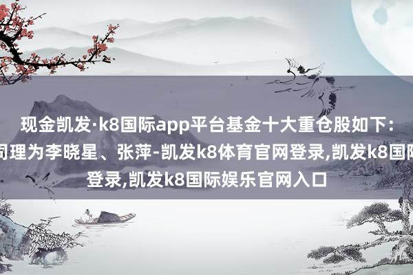 现金凯发·k8国际app平台基金十大重仓股如下：该基金的基金司理为李晓星、张萍-凯发k8体育官网登录,凯发k8国际娱乐官网入口