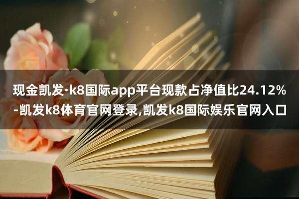 现金凯发·k8国际app平台现款占净值比24.12%-凯发k8体育官网登录,凯发k8国际娱乐官网入口