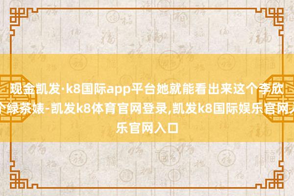 现金凯发·k8国际app平台她就能看出来这个李欣是个绿茶婊-凯发k8体育官网登录,凯发k8国际娱乐官网入口