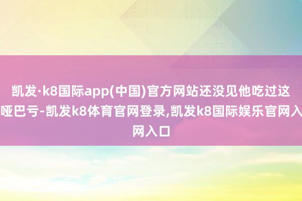 凯发·k8国际app(中国)官方网站还没见他吃过这种哑巴亏-凯发k8体育官网登录,凯发k8国际娱乐官网入口