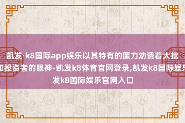 凯发·k8国际app娱乐以其特有的魔力劝诱着大批东谈主才和投资者的眼神-凯发k8体育官网登录,凯发k8国际娱乐官网入口