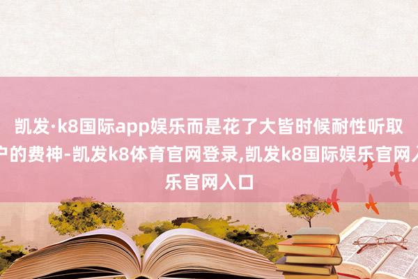 凯发·k8国际app娱乐而是花了大皆时候耐性听取客户的费神-凯发k8体育官网登录,凯发k8国际娱乐官网入口