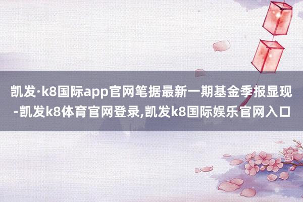 凯发·k8国际app官网笔据最新一期基金季报显现-凯发k8体育官网登录,凯发k8国际娱乐官网入口