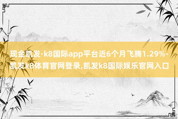 现金凯发·k8国际app平台近6个月飞腾1.29%-凯发k8体育官网登录,凯发k8国际娱乐官网入口