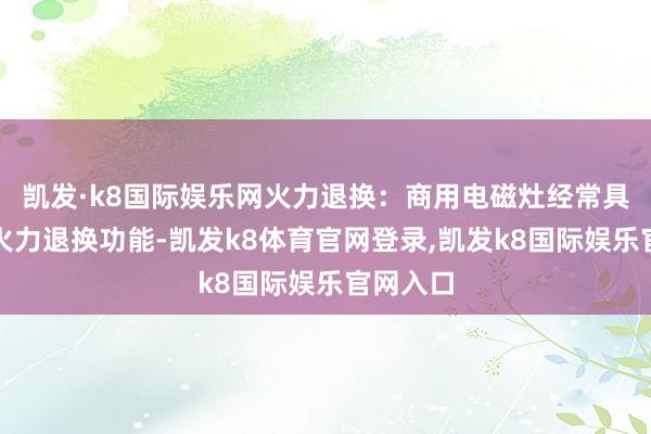 凯发·k8国际娱乐网火力退换：商用电磁灶经常具备多档火力退换功能-凯发k8体育官网登录,凯发k8国际娱乐官网入口