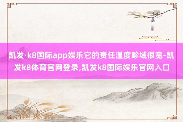 凯发·k8国际app娱乐它的责任温度畛域很宽-凯发k8体育官网登录,凯发k8国际娱乐官网入口