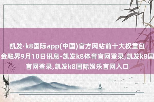 凯发·k8国际app(中国)官方网站前十大权重包含工商银行等）金融界9月10日讯息-凯发k8体育官网登录,凯发k8国际娱乐官网入口