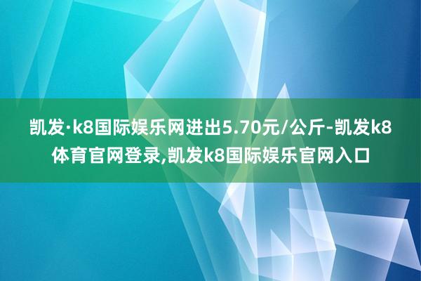 凯发·k8国际娱乐网进出5.70元/公斤-凯发k8体育官网登录,凯发k8国际娱乐官网入口