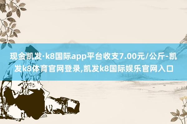 现金凯发·k8国际app平台收支7.00元/公斤-凯发k8体育官网登录,凯发k8国际娱乐官网入口