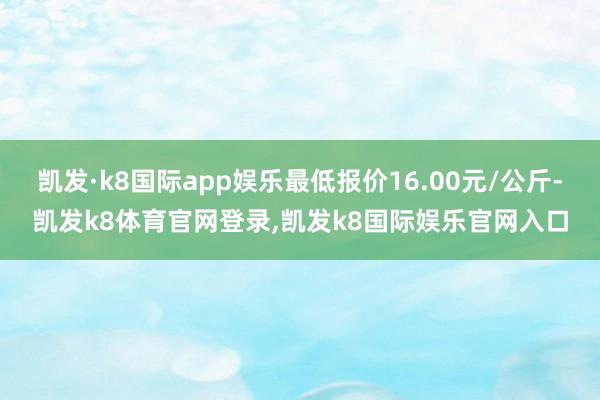 凯发·k8国际app娱乐最低报价16.00元/公斤-凯发k8体育官网登录,凯发k8国际娱乐官网入口