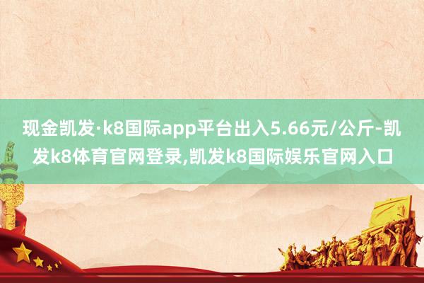 现金凯发·k8国际app平台出入5.66元/公斤-凯发k8体育官网登录,凯发k8国际娱乐官网入口