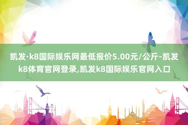 凯发·k8国际娱乐网最低报价5.00元/公斤-凯发k8体育官网登录,凯发k8国际娱乐官网入口