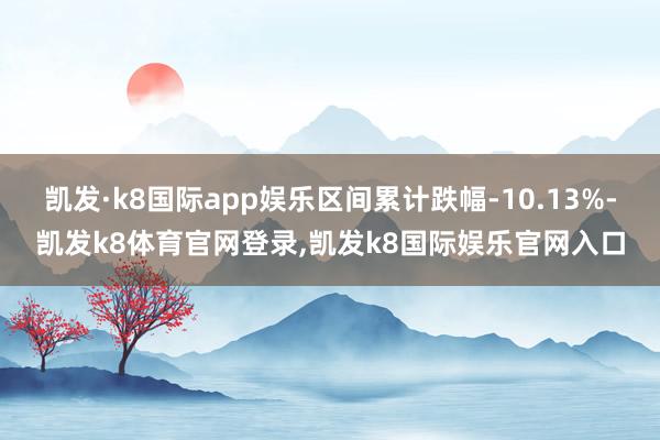 凯发·k8国际app娱乐区间累计跌幅-10.13%-凯发k8体育官网登录,凯发k8国际娱乐官网入口
