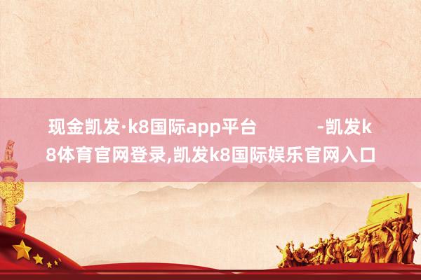 现金凯发·k8国际app平台            -凯发k8体育官网登录,凯发k8国际娱乐官网入口