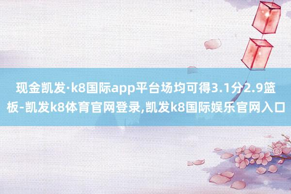 现金凯发·k8国际app平台场均可得3.1分2.9篮板-凯发k8体育官网登录,凯发k8国际娱乐官网入口