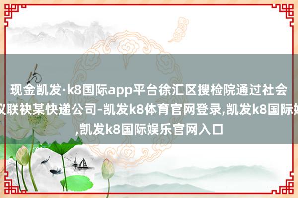 现金凯发·k8国际app平台徐汇区搜检院通过社会贬责搜检提议联袂某快递公司-凯发k8体育官网登录,凯发k8国际娱乐官网入口