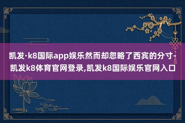 凯发·k8国际app娱乐然而却忽略了西宾的分寸-凯发k8体育官网登录,凯发k8国际娱乐官网入口