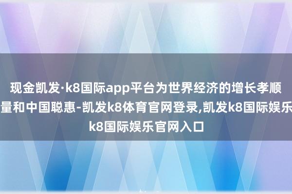 现金凯发·k8国际app平台为世界经济的增长孝顺了中国力量和中国聪惠-凯发k8体育官网登录,凯发k8国际娱乐官网入口