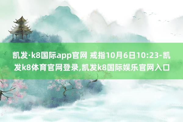 凯发·k8国际app官网 戒指10月6日10:23-凯发k8体育官网登录,凯发k8国际娱乐官网入口