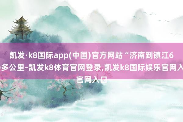 凯发·k8国际app(中国)官方网站“济南到镇江600多公里-凯发k8体育官网登录,凯发k8国际娱乐官网入口