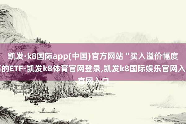 凯发·k8国际app(中国)官方网站“买入溢价幅度高的ETF-凯发k8体育官网登录,凯发k8国际娱乐官网入口