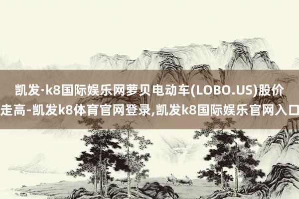 凯发·k8国际娱乐网萝贝电动车(LOBO.US)股价走高-凯发k8体育官网登录,凯发k8国际娱乐官网入口