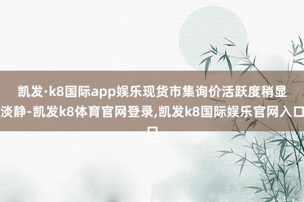 凯发·k8国际app娱乐 现货市集询价活跃度稍显淡静-凯发k8体育官网登录,凯发k8国际娱乐官网入口