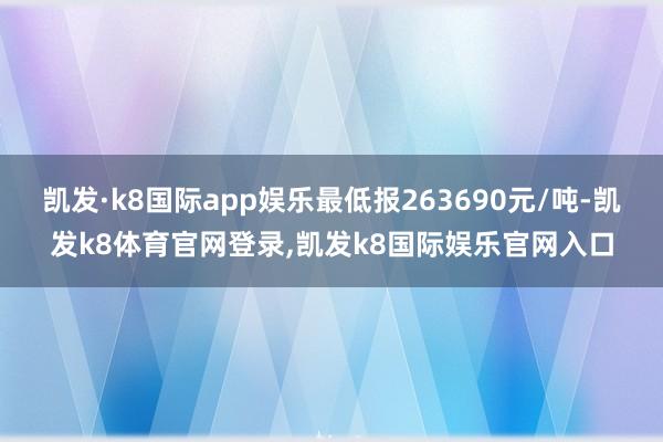 凯发·k8国际app娱乐最低报263690元/吨-凯发k8体育官网登录,凯发k8国际娱乐官网入口