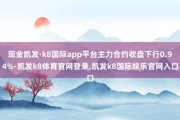 现金凯发·k8国际app平台主力合约收盘下行0.94%-凯发k8体育官网登录,凯发k8国际娱乐官网入口