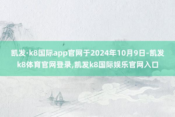 凯发·k8国际app官网于2024年10月9日-凯发k8体育官网登录,凯发k8国际娱乐官网入口