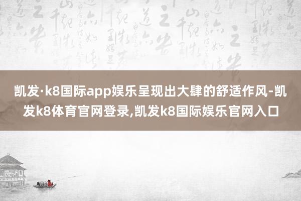 凯发·k8国际app娱乐呈现出大肆的舒适作风-凯发k8体育官网登录,凯发k8国际娱乐官网入口