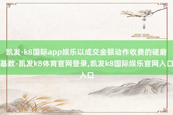 凯发·k8国际app娱乐以成交金额动作收费的磋磨基数-凯发k8体育官网登录,凯发k8国际娱乐官网入口