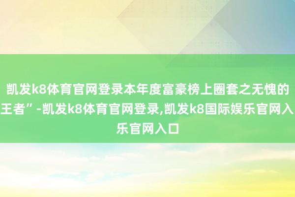 凯发k8体育官网登录本年度富豪榜上圈套之无愧的“王者”-凯发k8体育官网登录,凯发k8国际娱乐官网入口