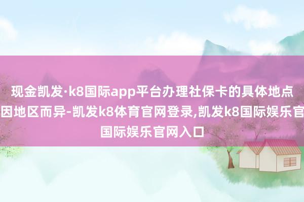 现金凯发·k8国际app平台办理社保卡的具体地点和形势因地区而异-凯发k8体育官网登录,凯发k8国际娱乐官网入口