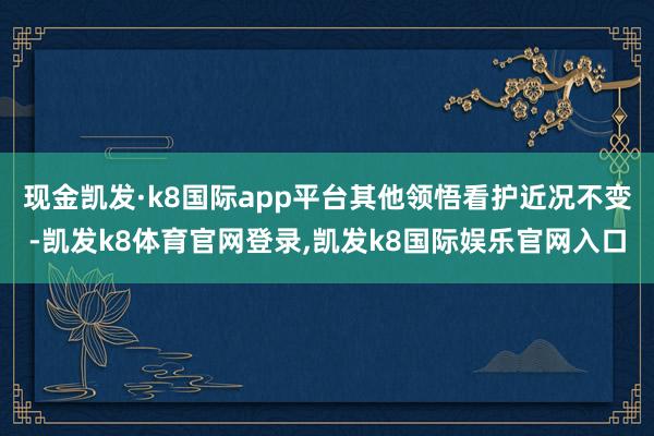 现金凯发·k8国际app平台其他领悟看护近况不变-凯发k8体育官网登录,凯发k8国际娱乐官网入口